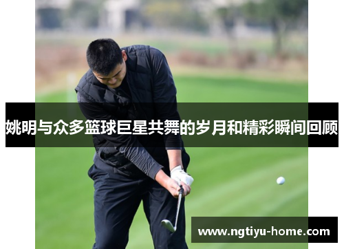 姚明与众多篮球巨星共舞的岁月和精彩瞬间回顾