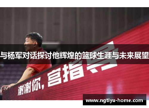 与杨军对话探讨他辉煌的篮球生涯与未来展望