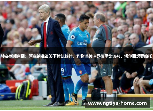 转会新闻直播：阿森纳准备签下哲凯赖什，利物浦关注罗德里戈谈判，切尔西想要哈托